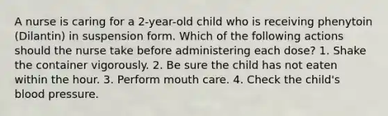 A nurse is caring for a 2-year-old child who is receiving phenytoin (Dilantin) in suspension form. Which of the following actions should the nurse take before administering each dose? 1. Shake the container vigorously. 2. Be sure the child has not eaten within the hour. 3. Perform mouth care. 4. Check the child's blood pressure.