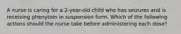 A nurse is caring for a 2-year-old child who has seizures and is receiving phenytoin in suspension form. Which of the following actions should the nurse take before administering each dose?