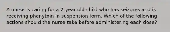 A nurse is caring for a 2-year-old child who has seizures and is receiving phenytoin in suspension form. Which of the following actions should the nurse take before administering each dose?