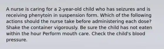 A nurse is caring for a 2-year-old child who has seizures and is receiving phenytoin in suspension form. Which of the following actions should the nurse take before administering each dose? Shake the container vigorously. Be sure the child has not eaten within the hour Perform mouth care. Check the child's blood pressure.