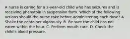 A nurse is caring for a 2-year-old child who has seizures and is receiving phenytoin in suspension form. Which of the following actions should the nurse take before administering each dose? A. Shake the container vigorously. B. Be sure the child has not eaten within the hour. C. Perform mouth care. D. Check the child's blood pressure.