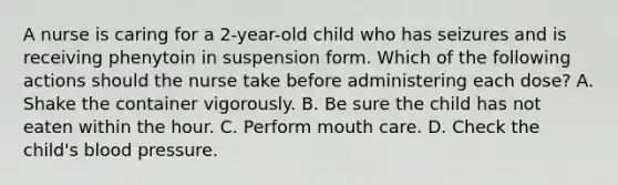 A nurse is caring for a 2-year-old child who has seizures and is receiving phenytoin in suspension form. Which of the following actions should the nurse take before administering each dose? A. Shake the container vigorously. B. Be sure the child has not eaten within the hour. C. Perform mouth care. D. Check the child's blood pressure.