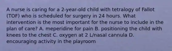 A nurse is caring for a 2-year-old child with tetralogy of Fallot (TOF) who is scheduled for surgery in 24 hours. What intervention is the most important for the nurse to include in the plan of care? A. meperidine for pain B. positioning the child with knees to the chest C. oxygen at 2 L/nasal cannula D. encouraging activity in the playroom