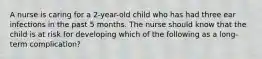 A nurse is caring for a 2-year-old child who has had three ear infections in the past 5 months. The nurse should know that the child is at risk for developing which of the following as a long-term complication?