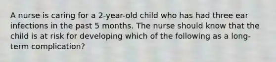 A nurse is caring for a 2-year-old child who has had three ear infections in the past 5 months. The nurse should know that the child is at risk for developing which of the following as a long-term complication?