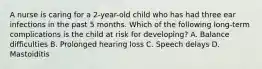 A nurse is caring for a 2-year-old child who has had three ear infections in the past 5 months. Which of the following long-term complications is the child at risk for developing? A. Balance difficulties B. Prolonged hearing loss C. Speech delays D. Mastoiditis