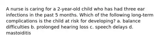 A nurse is caring for a 2-year-old child who has had three ear infections in the past 5 months. Which of the following long-term complications is the child at risk for developing? a. balance difficulties b. prolonged hearing loss c. speech delays d. mastoiditis