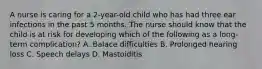 A nurse is caring for a 2-year-old child who has had three ear infections in the past 5 months. The nurse should know that the child is at risk for developing which of the following as a long-term complication? A. Balace difficulties B. Prolonged hearing loss C. Speech delays D. Mastoiditis