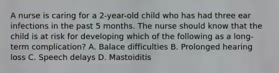 A nurse is caring for a 2-year-old child who has had three ear infections in the past 5 months. The nurse should know that the child is at risk for developing which of the following as a long-term complication? A. Balace difficulties B. Prolonged hearing loss C. Speech delays D. Mastoiditis