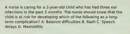 A nurse is caring for a 2-year-old child who has had three ear infections in the past 5 months. The nurse should know that the child is at risk for developing which of the following as a long-term complication? A. Balance difficulties B. Rash C. Speech delays D. Mastoiditis