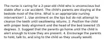 The nurse is caring for a 2-year-old child who is unconscious but stable after a car accident. The child's parents are staying at the bedside most of the time. What is an appropriate nursing intervention? 1. Use ointment on the lips but do not attempt to cleanse the teeth until swallowing returns. 2. Position the child with proper body alignment and the head of the bed lowered 15 degrees. 3. Suggest that the parents go home until the child is alert enough to know they are present. 4. Encourage the parents to hold, talk to, and sing to the child as they usually would.