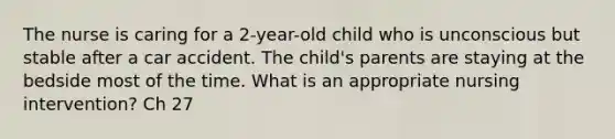 The nurse is caring for a 2-year-old child who is unconscious but stable after a car accident. The child's parents are staying at the bedside most of the time. What is an appropriate nursing intervention? Ch 27