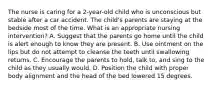 The nurse is caring for a 2-year-old child who is unconscious but stable after a car accident. The child's parents are staying at the bedside most of the time. What is an appropriate nursing intervention? A. Suggest that the parents go home until the child is alert enough to know they are present. B. Use ointment on the lips but do not attempt to cleanse the teeth until swallowing returns. C. Encourage the parents to hold, talk to, and sing to the child as they usually would. D. Position the child with proper body alignment and the head of the bed lowered 15 degrees.