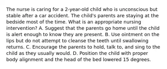 The nurse is caring for a 2-year-old child who is unconscious but stable after a car accident. The child's parents are staying at the bedside most of the time. What is an appropriate nursing intervention? A. Suggest that the parents go home until the child is alert enough to know they are present. B. Use ointment on the lips but do not attempt to cleanse the teeth until swallowing returns. C. Encourage the parents to hold, talk to, and sing to the child as they usually would. D. Position the child with proper body alignment and the head of the bed lowered 15 degrees.