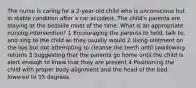 The nurse is caring for a 2-year-old child who is unconscious but in stable condition after a car accident. The child's parents are staying at the bedside most of the time. What is an appropriate nursing intervention? 1 Encouraging the parents to hold, talk to, and sing to the child as they usually would 2 Using ointment on the lips but not attempting to cleanse the teeth until swallowing returns 3 Suggesting that the parents go home until the child is alert enough to know that they are present 4 Positioning the child with proper body alignment and the head of the bed lowered to 15 degrees