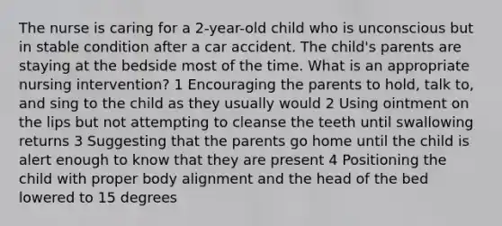 The nurse is caring for a 2-year-old child who is unconscious but in stable condition after a car accident. The child's parents are staying at the bedside most of the time. What is an appropriate nursing intervention? 1 Encouraging the parents to hold, talk to, and sing to the child as they usually would 2 Using ointment on the lips but not attempting to cleanse the teeth until swallowing returns 3 Suggesting that the parents go home until the child is alert enough to know that they are present 4 Positioning the child with proper body alignment and the head of the bed lowered to 15 degrees