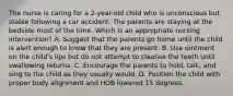 The nurse is caring for a 2-year-old child who is unconscious but stable following a car accident. The parents are staying at the bedside most of the time. Which is an appropriate nursing intervention? A. Suggest that the parents go home until the child is alert enough to know that they are present. B. Use ointment on the child's lips but do not attempt to cleanse the teeth until swallowing returns. C. Encourage the parents to hold, talk, and sing to the child as they usually would. D. Position the child with proper body alignment and HOB lowered 15 degrees.