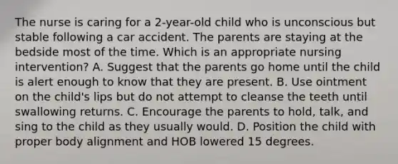 The nurse is caring for a 2-year-old child who is unconscious but stable following a car accident. The parents are staying at the bedside most of the time. Which is an appropriate nursing intervention? A. Suggest that the parents go home until the child is alert enough to know that they are present. B. Use ointment on the child's lips but do not attempt to cleanse the teeth until swallowing returns. C. Encourage the parents to hold, talk, and sing to the child as they usually would. D. Position the child with proper body alignment and HOB lowered 15 degrees.