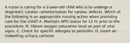 A nurse is caring for a 2-year-old child who is to undergo a diagnostic cardiac catheterization for cardiac defects. Which of the following is an appropriate nursing action when providing care for the child? A. Maintain NPO status for 12 hr prior to the procedure. B. Obtain oxygen saturation level as part of vital signs. C. Check for specific allergies to penicillin. D. Insert an indwelling urinary catheter