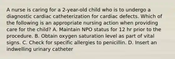 A nurse is caring for a 2-year-old child who is to undergo a diagnostic cardiac catheterization for cardiac defects. Which of the following is an appropriate nursing action when providing care for the child? A. Maintain NPO status for 12 hr prior to the procedure. B. Obtain oxygen saturation level as part of vital signs. C. Check for specific allergies to penicillin. D. Insert an indwelling urinary catheter