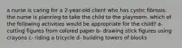 a nurse is caring for a 2-year-old client who has cystic fibrosis. the nurse is planning to take the child to the playroom. which of the following activities would be appropriate for the child? a- cutting figures from colored paper b- drawing stick figures using crayons c- riding a tricycle d- building towers of blocks