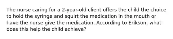 The nurse caring for a 2-year-old client offers the child the choice to hold the syringe and squirt the medication in the mouth or have the nurse give the medication. According to Erikson, what does this help the child achieve?