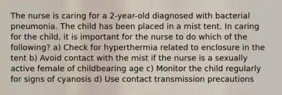 The nurse is caring for a 2-year-old diagnosed with bacterial pneumonia. The child has been placed in a mist tent. In caring for the child, it is important for the nurse to do which of the following? a) Check for hyperthermia related to enclosure in the tent b) Avoid contact with the mist if the nurse is a sexually active female of childbearing age c) Monitor the child regularly for signs of cyanosis d) Use contact transmission precautions