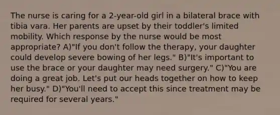 The nurse is caring for a 2-year-old girl in a bilateral brace with tibia vara. Her parents are upset by their toddler's limited mobility. Which response by the nurse would be most appropriate? A)"If you don't follow the therapy, your daughter could develop severe bowing of her legs." B)"It's important to use the brace or your daughter may need surgery." C)"You are doing a great job. Let's put our heads together on how to keep her busy." D)"You'll need to accept this since treatment may be required for several years."