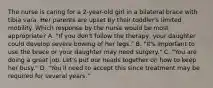 The nurse is caring for a 2-year-old girl in a bilateral brace with tibia vara. Her parents are upset by their toddler's limited mobility. Which response by the nurse would be most appropriate? A. "If you don't follow the therapy, your daughter could develop severe bowing of her legs." B. "It's important to use the brace or your daughter may need surgery." C. "You are doing a great job. Let's put our heads together on how to keep her busy." D. "You'll need to accept this since treatment may be required for several years."