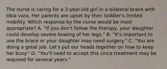 The nurse is caring for a 2-year-old girl in a bilateral brace with tibia vara. Her parents are upset by their toddler's limited mobility. Which response by the nurse would be most appropriate? A. "If you don't follow the therapy, your daughter could develop severe bowing of her legs." B. "It's important to use the brace or your daughter may need surgery." C. "You are doing a great job. Let's put our heads together on how to keep her busy." D. "You'll need to accept this since treatment may be required for several years."