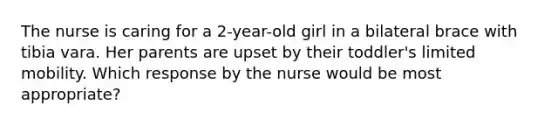 The nurse is caring for a 2-year-old girl in a bilateral brace with tibia vara. Her parents are upset by their toddler's limited mobility. Which response by the nurse would be most appropriate?