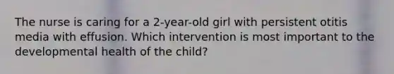 The nurse is caring for a 2-year-old girl with persistent otitis media with effusion. Which intervention is most important to the developmental health of the child?