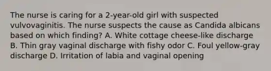 The nurse is caring for a 2-year-old girl with suspected vulvovaginitis. The nurse suspects the cause as Candida albicans based on which finding? A. White cottage cheese-like discharge B. Thin gray vaginal discharge with fishy odor C. Foul yellow-gray discharge D. Irritation of labia and vaginal opening