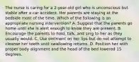 The nurse is caring for a 2-year-old girl who is unconscious but stable after a car accident. Her parents are staying at the bedside most of the time. Which of the following is an appropriate nursing intervention? A. Suggest that the parents go home until she is alert enough to know they are present. B. Encourage the parents to hold, talk, and sing to her as they usually would. C. Use ointment on her lips but do not attempt to cleanse her teeth until swallowing returns. D. Position her with proper body alignment and the head of the bed lowered 15 degrees.