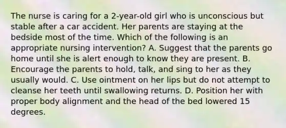 The nurse is caring for a 2-year-old girl who is unconscious but stable after a car accident. Her parents are staying at the bedside most of the time. Which of the following is an appropriate nursing intervention? A. Suggest that the parents go home until she is alert enough to know they are present. B. Encourage the parents to hold, talk, and sing to her as they usually would. C. Use ointment on her lips but do not attempt to cleanse her teeth until swallowing returns. D. Position her with proper body alignment and the head of the bed lowered 15 degrees.