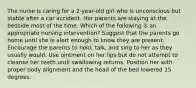 The nurse is caring for a 2-year-old girl who is unconscious but stable after a car accident. Her parents are staying at the bedside most of the time. Which of the following is an appropriate nursing intervention? Suggest that the parents go home until she is alert enough to know they are present. Encourage the parents to hold, talk, and sing to her as they usually would. Use ointment on her lips but do not attempt to cleanse her teeth until swallowing returns. Position her with proper body alignment and the head of the bed lowered 15 degrees.