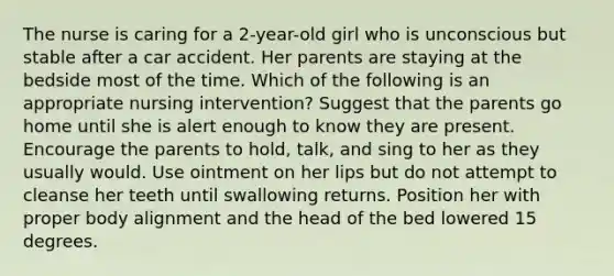 The nurse is caring for a 2-year-old girl who is unconscious but stable after a car accident. Her parents are staying at the bedside most of the time. Which of the following is an appropriate nursing intervention? Suggest that the parents go home until she is alert enough to know they are present. Encourage the parents to hold, talk, and sing to her as they usually would. Use ointment on her lips but do not attempt to cleanse her teeth until swallowing returns. Position her with proper body alignment and the head of the bed lowered 15 degrees.