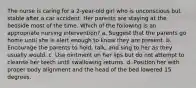 The nurse is caring for a 2-year-old girl who is unconscious but stable after a car accident. Her parents are staying at the bedside most of the time. Which of the following is an appropriate nursing intervention? a. Suggest that the parents go home until she is alert enough to know they are present. b. Encourage the parents to hold, talk, and sing to her as they usually would. c. Use ointment on her lips but do not attempt to cleanse her teeth until swallowing returns. d. Position her with proper body alignment and the head of the bed lowered 15 degrees.