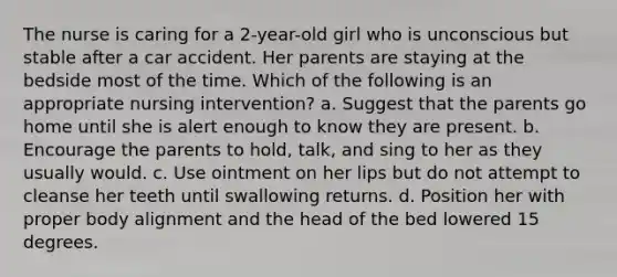 The nurse is caring for a 2-year-old girl who is unconscious but stable after a car accident. Her parents are staying at the bedside most of the time. Which of the following is an appropriate nursing intervention? a. Suggest that the parents go home until she is alert enough to know they are present. b. Encourage the parents to hold, talk, and sing to her as they usually would. c. Use ointment on her lips but do not attempt to cleanse her teeth until swallowing returns. d. Position her with proper body alignment and the head of the bed lowered 15 degrees.