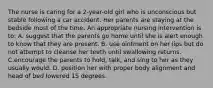 The nurse is caring for a 2-year-old girl who is unconscious but stable following a car accident. Her parents are staying at the bedside most of the time. An appropriate nursing intervention is to: A. suggest that the parents go home until she is alert enough to know that they are present. B. use ointment on her lips but do not attempt to cleanse her teeth until swallowing returns. C.encourage the parents to hold, talk, and sing to her as they usually would. D. position her with proper body alignment and head of bed lowered 15 degrees.