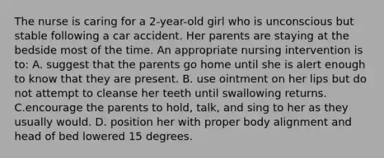 The nurse is caring for a 2-year-old girl who is unconscious but stable following a car accident. Her parents are staying at the bedside most of the time. An appropriate nursing intervention is to: A. suggest that the parents go home until she is alert enough to know that they are present. B. use ointment on her lips but do not attempt to cleanse her teeth until swallowing returns. C.encourage the parents to hold, talk, and sing to her as they usually would. D. position her with proper body alignment and head of bed lowered 15 degrees.