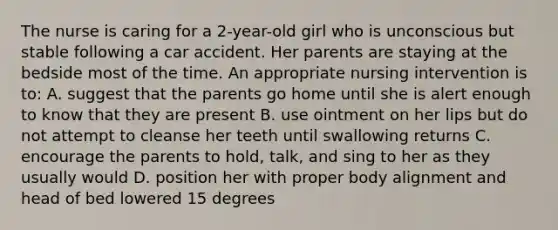 The nurse is caring for a 2-year-old girl who is unconscious but stable following a car accident. Her parents are staying at the bedside most of the time. An appropriate nursing intervention is to: A. suggest that the parents go home until she is alert enough to know that they are present B. use ointment on her lips but do not attempt to cleanse her teeth until swallowing returns C. encourage the parents to hold, talk, and sing to her as they usually would D. position her with proper body alignment and head of bed lowered 15 degrees