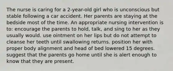 The nurse is caring for a 2-year-old girl who is unconscious but stable following a car accident. Her parents are staying at the bedside most of the time. An appropriate nursing intervention is to: encourage the parents to hold, talk, and sing to her as they usually would. use ointment on her lips but do not attempt to cleanse her teeth until swallowing returns. position her with proper body alignment and head of bed lowered 15 degrees. suggest that the parents go home until she is alert enough to know that they are present.