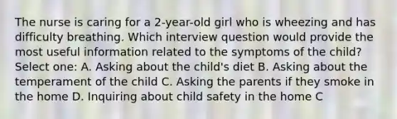 The nurse is caring for a 2-year-old girl who is wheezing and has difficulty breathing. Which interview question would provide the most useful information related to the symptoms of the child? Select one: A. Asking about the child's diet B. Asking about the temperament of the child C. Asking the parents if they smoke in the home D. Inquiring about child safety in the home C