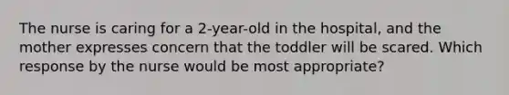 The nurse is caring for a 2-year-old in the hospital, and the mother expresses concern that the toddler will be scared. Which response by the nurse would be most appropriate?