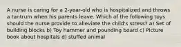 A nurse is caring for a 2-year-old who is hospitalized and throws a tantrum when his parents leave. Which of the following toys should the nurse provide to alleviate the child's stress? a) Set of building blocks b) Toy hammer and pounding board c) Picture book about hospitals d) stuffed animal