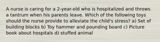 A nurse is caring for a 2-year-old who is hospitalized and throws a tantrum when his parents leave. Which of the following toys should the nurse provide to alleviate the child's stress? a) Set of building blocks b) Toy hammer and pounding board c) Picture book about hospitals d) stuffed animal