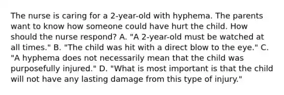 The nurse is caring for a 2-year-old with hyphema. The parents want to know how someone could have hurt the child. How should the nurse respond? A. "A 2-year-old must be watched at all times." B. "The child was hit with a direct blow to the eye." C. "A hyphema does not necessarily mean that the child was purposefully injured." D. "What is most important is that the child will not have any lasting damage from this type of injury."