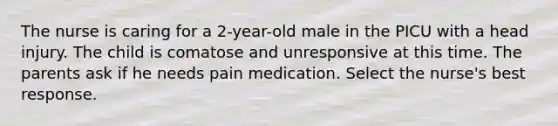 The nurse is caring for a 2-year-old male in the PICU with a head injury. The child is comatose and unresponsive at this time. The parents ask if he needs pain medication. Select the nurse's best response.