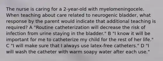 The nurse is caring for a 2-year-old with myelomeningocele. When teaching about care related to neurogenic bladder, what response by the parent would indicate that additional teaching is required? A "Routine catheterization will decrease the risk of infection from urine staying in the bladder." B "I know it will be important for me to catheterize my child for the rest of her life." C "I will make sure that I always use latex-free catheters." D "I will wash the catheter with warm soapy water after each use."